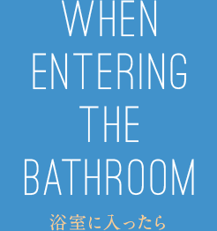 WHEN ENTERING THE BATHROOM 浴室に入ったら