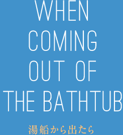 WHEN COMING OUT OF THE BATHTUB 湯船から出たら